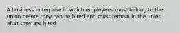 A business enterprise in which employees must belong to the union before they can be hired and must remain in the union after they are hired