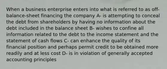 When a business enterprise enters into what is referred to as off-balance-sheet financing the company A- is attempting to conceal the debt from shareholders by having no information about the debt included in the balance sheet B- wishes to confine all information related to the debt to the income statement and the statement of cash flows C- can enhance the quality of its financial position and perhaps permit credit to be obtained more readily and at less cost D- is in violation of generally accepted accounting principles