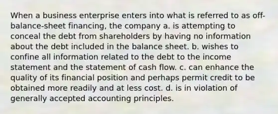 When a business enterprise enters into what is referred to as off-balance-sheet financing, the company a. is attempting to conceal the debt from shareholders by having no information about the debt included in the balance sheet. b. wishes to confine all information related to the debt to the income statement and the statement of cash flow. c. can enhance the quality of its financial position and perhaps permit credit to be obtained more readily and at less cost. d. is in violation of generally accepted accounting principles.