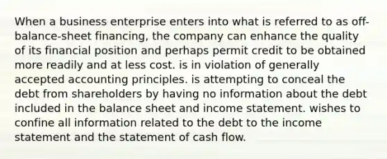 When a business enterprise enters into what is referred to as off-balance-sheet financing, the company can enhance the quality of its financial position and perhaps permit credit to be obtained more readily and at less cost. is in violation of <a href='https://www.questionai.com/knowledge/kwjD9YtMH2-generally-accepted-accounting-principles' class='anchor-knowledge'>generally accepted accounting principles</a>. is attempting to conceal the debt from shareholders by having no information about the debt included in the balance sheet and <a href='https://www.questionai.com/knowledge/kCPMsnOwdm-income-statement' class='anchor-knowledge'>income statement</a>. wishes to confine all information related to the debt to the income statement and the statement of cash flow.