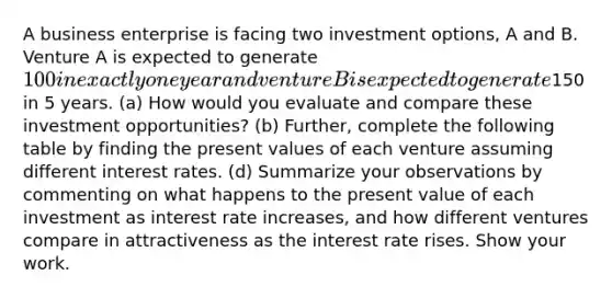 A business enterprise is facing two investment options, A and B. Venture A is expected to generate 100 in exactly one year and venture B is expected to generate150 in 5 years. (a) How would you evaluate and compare these investment opportunities? (b) Further, complete the following table by finding the present values of each venture assuming different interest rates. (d) Summarize your observations by commenting on what happens to the present value of each investment as interest rate increases, and how different ventures compare in attractiveness as the interest rate rises. Show your work.