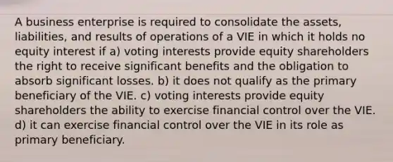 A business enterprise is required to consolidate the assets, liabilities, and results of operations of a VIE in which it holds no equity interest if a) voting interests provide equity shareholders the right to receive significant benefits and the obligation to absorb significant losses. b) it does not qualify as the primary beneficiary of the VIE. c) voting interests provide equity shareholders the ability to exercise financial control over the VIE. d) it can exercise financial control over the VIE in its role as primary beneficiary.