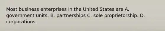 Most business enterprises in the United States are A. government units. B. partnerships C. sole proprietorship. D. corporations.