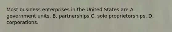 Most business enterprises in the United States are A. government units. B. partnerships C. sole proprietorships. D. corporations.