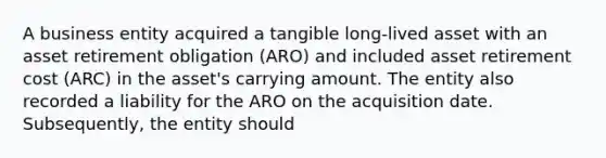 A business entity acquired a tangible long-lived asset with an asset retirement obligation (ARO) and included asset retirement cost (ARC) in the asset's carrying amount. The entity also recorded a liability for the ARO on the acquisition date. Subsequently, the entity should