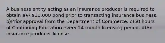 A business entity acting as an insurance producer is required to obtain a)A 10,000 bond prior to transacting insurance business. b)Prior approval from the Department of Commerce. c)60 hours of Continuing Education every 24 month licensing period. d)An insurance producer license.