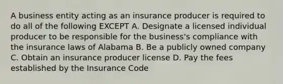 A business entity acting as an insurance producer is required to do all of the following EXCEPT A. Designate a licensed individual producer to be responsible for the business's compliance with the insurance laws of Alabama B. Be a publicly owned company C. Obtain an insurance producer license D. Pay the fees established by the Insurance Code