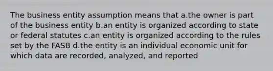 The business entity assumption means that a.the owner is part of the business entity b.an entity is organized according to state or federal statutes c.an entity is organized according to the rules set by the FASB d.the entity is an individual economic unit for which data are recorded, analyzed, and reported