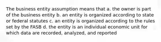 The business entity assumption means that a. the owner is part of the business entity b. an entity is organized according to state or federal statutes c. an entity is organized according to the rules set by the FASB d. the entity is an individual economic unit for which data are recorded, analyzed, and reported