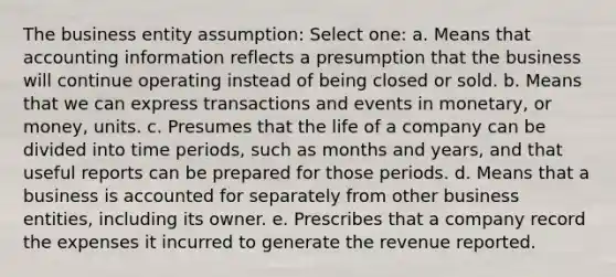 The business entity assumption: Select one: a. Means that accounting information reflects a presumption that the business will continue operating instead of being closed or sold. b. Means that we can express transactions and events in monetary, or money, units. c. Presumes that the life of a company can be divided into time periods, such as months and years, and that useful reports can be prepared for those periods. d. Means that a business is accounted for separately from other business entities, including its owner. e. Prescribes that a company record the expenses it incurred to generate the revenue reported.