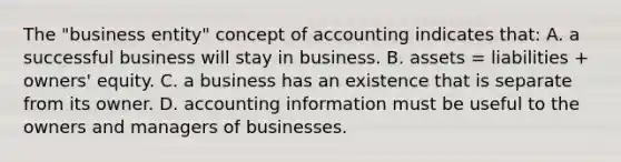 The "business entity" concept of accounting indicates that: A. a successful business will stay in business. B. assets = liabilities + owners' equity. C. a business has an existence that is separate from its owner. D. accounting information must be useful to the owners and managers of businesses.