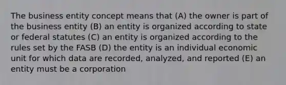 The business entity concept means that (A) the owner is part of the business entity (B) an entity is organized according to state or federal statutes (C) an entity is organized according to the rules set by the FASB (D) the entity is an individual economic unit for which data are recorded, analyzed, and reported (E) an entity must be a corporation