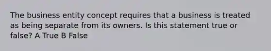 The business entity concept requires that a business is treated as being separate from its owners. Is this statement true or false? A True B False