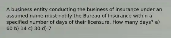 A business entity conducting the business of insurance under an assumed name must notify the Bureau of Insurance within a specified number of days of their licensure. How many days? a) 60 b) 14 c) 30 d) 7