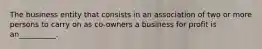 The business entity that consists in an association of two or more persons to carry on as co-owners a business for profit is an__________.