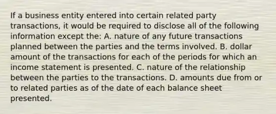 If a business entity entered into certain related party transactions, it would be required to disclose all of the following information except the: A. nature of any future transactions planned between the parties and the terms involved. B. dollar amount of the transactions for each of the periods for which an income statement is presented. C. nature of the relationship between the parties to the transactions. D. amounts due from or to related parties as of the date of each balance sheet presented.