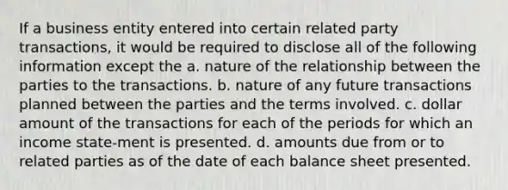 If a business entity entered into certain related party transactions, it would be required to disclose all of the following information except the a. nature of the relationship between the parties to the transactions. b. nature of any future transactions planned between the parties and the terms involved. c. dollar amount of the transactions for each of the periods for which an income state-ment is presented. d. amounts due from or to related parties as of the date of each balance sheet presented.