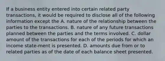 If a business entity entered into certain related party transactions, it would be required to disclose all of the following information except the A. nature of the relationship between the parties to the transactions. B. nature of any future transactions planned between the parties and the terms involved. C. dollar amount of the transactions for each of the periods for which an income state-ment is presented. D. amounts due from or to related parties as of the date of each balance sheet presented.