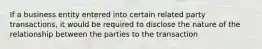 If a business entity entered into certain related party transactions, it would be required to disclose the nature of the relationship between the parties to the transaction