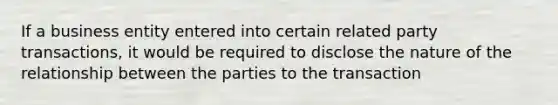 If a business entity entered into certain related party transactions, it would be required to disclose the nature of the relationship between the parties to the transaction