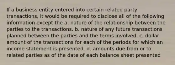 If a business entity entered into certain related party transactions, it would be required to disclose all of the following information except the a. nature of the relationship between the parties to the transactions. b. nature of any future transactions planned between the parties and the terms involved. c. dollar amount of the transactions for each of the periods for which an income statement is presented. d. amounts due from or to related parties as of the date of each balance sheet presented