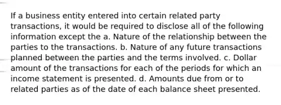 If a business entity entered into certain related party transactions, it would be required to disclose all of the following information except the a. Nature of the relationship between the parties to the transactions. b. Nature of any future transactions planned between the parties and the terms involved. c. Dollar amount of the transactions for each of the periods for which an income statement is presented. d. Amounts due from or to related parties as of the date of each balance sheet presented.