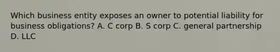 Which business entity exposes an owner to potential liability for business obligations? A. C corp B. S corp C. general partnership D. LLC