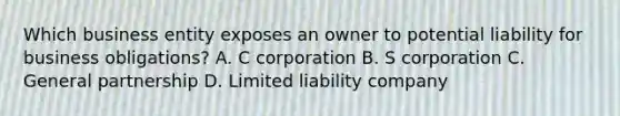 Which business entity exposes an owner to potential liability for business obligations? A. C corporation B. S corporation C. General partnership D. Limited liability company