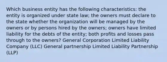 Which business entity has the following characteristics: the entity is organized under state law; the owners must declare to the state whether the organization will be managed by the owners or by persons hired by the owners; owners have limited liability for the debts of the entity; both profits and losses pass through to the owners? General Corporation Limited Liability Company (LLC) General partnership Limited Liability Partnership (LLP)