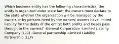 Which business entity has the following characteristics: the entity is organized under state law; the owners must declare to the state whether the organization will be managed by the owners or by persons hired by the owners; owners have limited liability for the debts of the entity; both profits and losses pass through to the owners? -General Corporation -Limited Liability Company (LLC) -General partnership -Limited Liability Partnership (LLP)