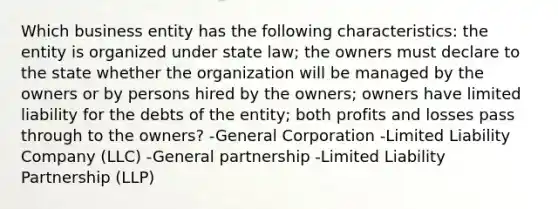 Which business entity has the following characteristics: the entity is organized under state law; the owners must declare to the state whether the organization will be managed by the owners or by persons hired by the owners; owners have limited liability for the debts of the entity; both profits and losses pass through to the owners? -General Corporation -Limited Liability Company (LLC) -General partnership -Limited Liability Partnership (LLP)