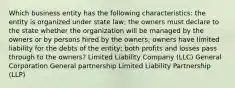 Which business entity has the following characteristics: the entity is organized under state law; the owners must declare to the state whether the organization will be managed by the owners or by persons hired by the owners; owners have limited liability for the debts of the entity; both profits and losses pass through to the owners? Limited Liability Company (LLC) General Corporation General partnership Limited Liability Partnership (LLP)