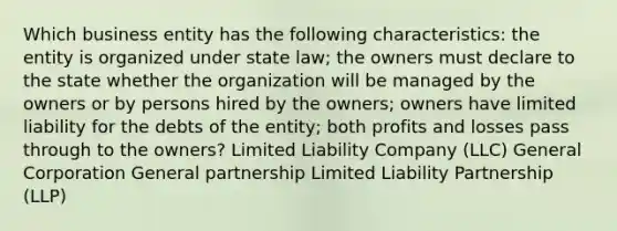 Which business entity has the following characteristics: the entity is organized under state law; the owners must declare to the state whether the organization will be managed by the owners or by persons hired by the owners; owners have limited liability for the debts of the entity; both profits and losses pass through to the owners? Limited Liability Company (LLC) General Corporation General partnership Limited Liability Partnership (LLP)