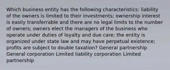 Which business entity has the following characteristics: liability of the owners is limited to their investments; ownership interest is easily transferrable and there are no legal limits to the number of owners; owners elect the managers of the business who operate under duties of loyalty and due care; the entity is organized under state law and may have perpetual existence; profits are subject to double taxation? General partnership General corporation Limited liability corporation Limited partnership