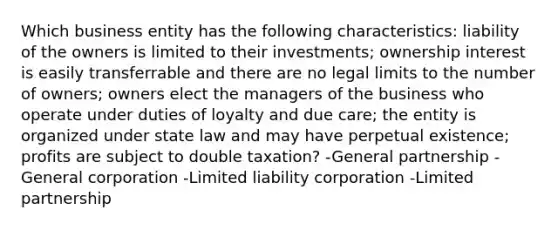 Which business entity has the following characteristics: liability of the owners is limited to their investments; ownership interest is easily transferrable and there are no legal limits to the number of owners; owners elect the managers of the business who operate under duties of loyalty and due care; the entity is organized under state law and may have perpetual existence; profits are subject to double taxation? -General partnership -General corporation -Limited liability corporation -Limited partnership