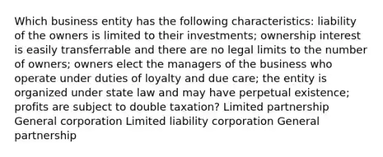 Which business entity has the following characteristics: liability of the owners is limited to their investments; ownership interest is easily transferrable and there are no legal limits to the number of owners; owners elect the managers of the business who operate under duties of loyalty and due care; the entity is organized under state law and may have perpetual existence; profits are subject to double taxation? Limited partnership General corporation Limited liability corporation General partnership