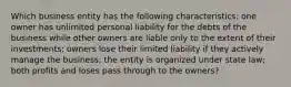 Which business entity has the following characteristics: one owner has unlimited personal liability for the debts of the business while other owners are liable only to the extent of their investments; owners lose their limited liability if they actively manage the business; the entity is organized under state law; both profits and loses pass through to the owners?