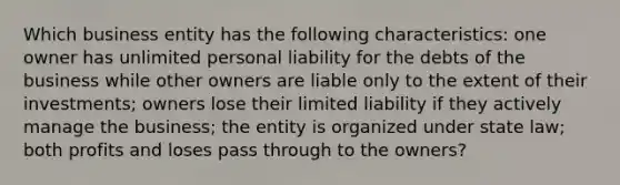 Which business entity has the following characteristics: one owner has unlimited personal liability for the debts of the business while other owners are liable only to the extent of their investments; owners lose their limited liability if they actively manage the business; the entity is organized under state law; both profits and loses pass through to the owners?