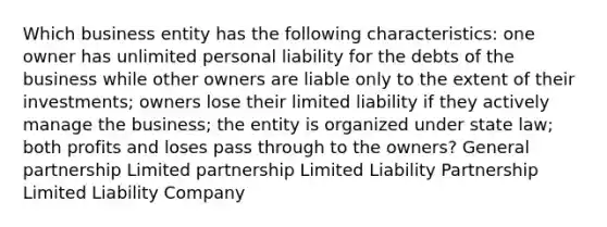 Which business entity has the following characteristics: one owner has unlimited personal liability for the debts of the business while other owners are liable only to the extent of their investments; owners lose their limited liability if they actively manage the business; the entity is organized under state law; both profits and loses pass through to the owners? General partnership Limited partnership Limited Liability Partnership Limited Liability Company