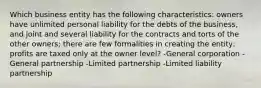 Which business entity has the following characteristics: owners have unlimited personal liability for the debts of the business, and joint and several liability for the contracts and torts of the other owners; there are few formalities in creating the entity; profits are taxed only at the owner level? -General corporation -General partnership -Limited partnership -Limited liability partnership