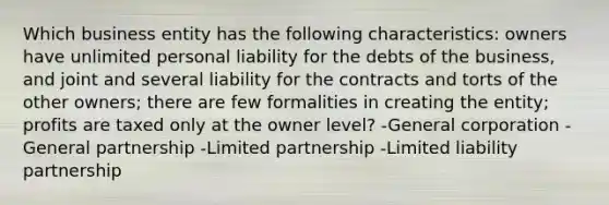 Which business entity has the following characteristics: owners have unlimited personal liability for the debts of the business, and joint and several liability for the contracts and torts of the other owners; there are few formalities in creating the entity; profits are taxed only at the owner level? -General corporation -General partnership -Limited partnership -Limited liability partnership