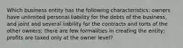 Which business entity has the following characteristics: owners have unlimited personal liability for the debts of the business, and joint and several liability for the contracts and torts of the other owners; there are few formalities in creating the entity; profits are taxed only at the owner level?