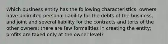 Which business entity has the following characteristics: owners have unlimited personal liability for the debts of the business, and joint and several liability for the contracts and torts of the other owners; there are few formalities in creating the entity; profits are taxed only at the owner level?