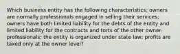 Which business entity has the following characteristics: owners are normally professionals engaged in selling their services; owners have both limited liability for the debts of the entity and limited liability for the contracts and torts of the other owner-professionals; the entity is organized under state law; profits are taxed only at the owner level?