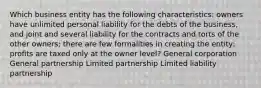 Which business entity has the following characteristics: owners have unlimited personal liability for the debts of the business, and joint and several liability for the contracts and torts of the other owners; there are few formalities in creating the entity; profits are taxed only at the owner level? General corporation General partnership Limited partnership Limited liability partnership