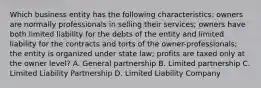 Which business entity has the following characteristics: owners are normally professionals in selling their services; owners have both limited liability for the debts of the entity and limited liability for the contracts and torts of the owner-professionals; the entity is organized under state law; profits are taxed only at the owner level? A. General partnership B. Limited partnership C. Limited Liability Partnership D. Limited Liability Company