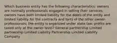 Which business entity has the following characteristics: owners are normally professionals engaged in selling their services; owners have both limited liability for the debts of the entity and limited liability for the contracts and torts of the other owner-professionals; the entity is organized under state law; profits are taxed only at the owner level? General partnership Limited partnership Limited Liability Partnership Limited Liability Company