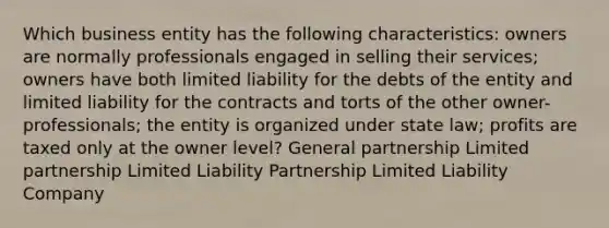 Which business entity has the following characteristics: owners are normally professionals engaged in selling their services; owners have both limited liability for the debts of the entity and limited liability for the contracts and torts of the other owner-professionals; the entity is organized under state law; profits are taxed only at the owner level? General partnership Limited partnership Limited Liability Partnership Limited Liability Company