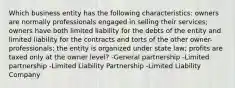 Which business entity has the following characteristics: owners are normally professionals engaged in selling their services; owners have both limited liability for the debts of the entity and limited liability for the contracts and torts of the other owner-professionals; the entity is organized under state law; profits are taxed only at the owner level? -General partnership -Limited partnership -Limited Liability Partnership -Limited Liability Company