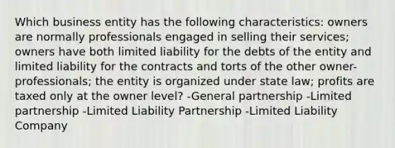 Which business entity has the following characteristics: owners are normally professionals engaged in selling their services; owners have both limited liability for the debts of the entity and limited liability for the contracts and torts of the other owner-professionals; the entity is organized under state law; profits are taxed only at the owner level? -General partnership -Limited partnership -Limited Liability Partnership -Limited Liability Company